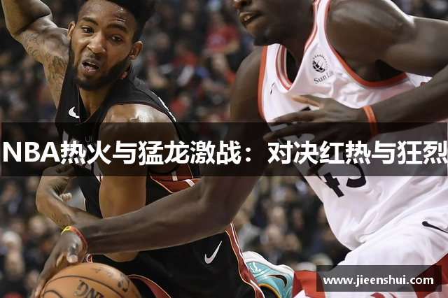 NBA热火与猛龙激战：对决红热与狂烈