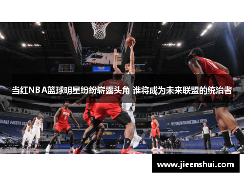 当红NBA篮球明星纷纷崭露头角 谁将成为未来联盟的统治者